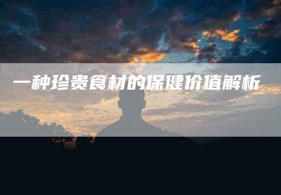 一种珍贵食材的保健价值解析-住家保姆月嫂服务_家政保洁钟点工家政服务_速上门月嫂网首页