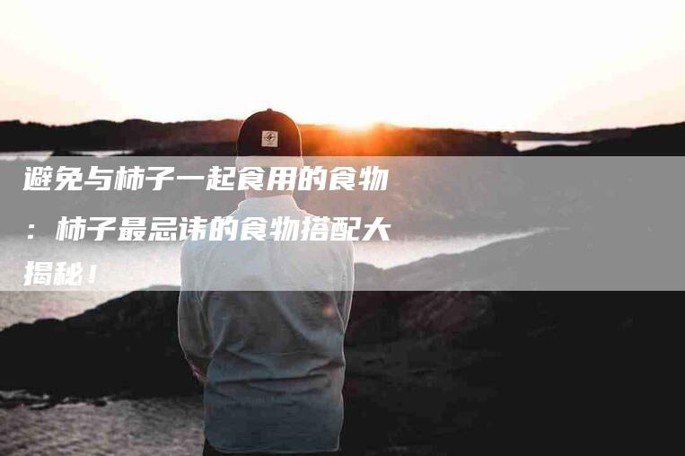 避免与柿子一起食用的食物：柿子最忌讳的食物搭配大揭秘！-住家保姆月嫂服务_家政保洁钟点工家政服务_速上门月嫂网首页