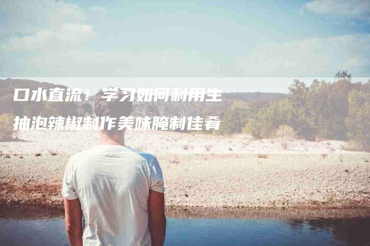 口水直流！学习如何利用生抽泡辣椒制作美味腌制佳肴