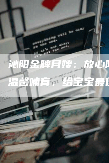 沁阳金牌月嫂：放心陪伴，温馨哺育，给宝宝最佳保障-速上门月嫂网