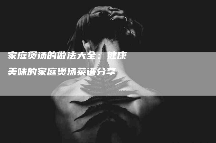 家庭煲汤的做法大全：健康美味的家庭煲汤菜谱分享-住家保姆月嫂服务_家政保洁钟点工家政服务_速上门月嫂网首页