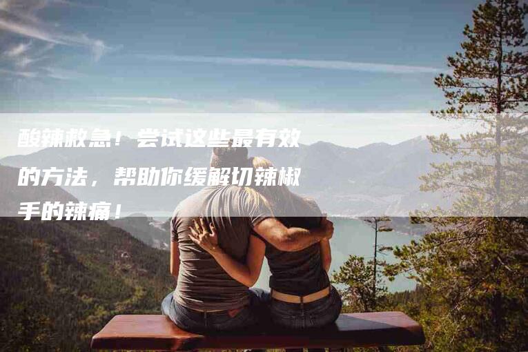 酸辣救急！尝试这些最有效的方法，帮助你缓解切辣椒手的辣痛！-住家保姆月嫂服务_家政保洁钟点工家政服务_速上门月嫂网首页