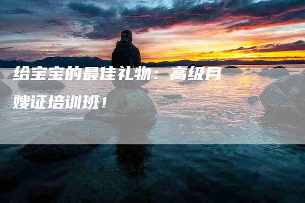 给宝宝的最佳礼物：高级月嫂证培训班！-速上门月嫂网