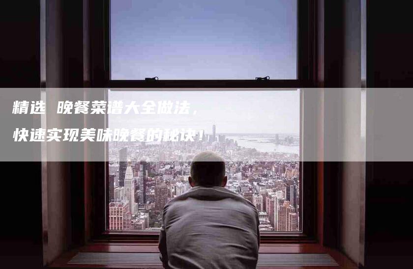 精选 晚餐菜谱大全做法，快速实现美味晚餐的秘诀！