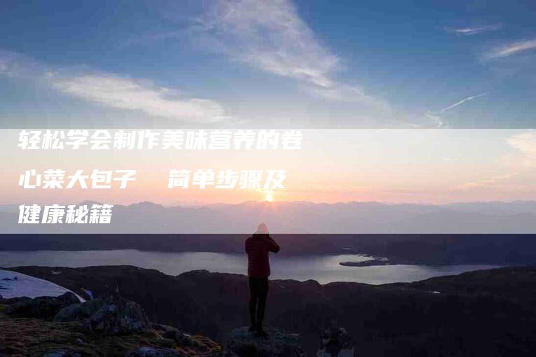 轻松学会制作美味营养的卷心菜大包子  简单步骤及健康秘籍