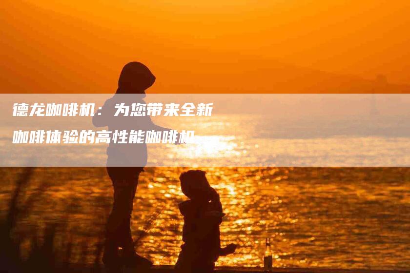 德龙咖啡机：为您带来全新咖啡体验的高性能咖啡机-住家保姆月嫂服务_家政保洁钟点工家政服务_速上门月嫂网首页
