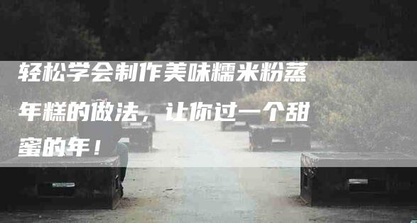 轻松学会制作美味糯米粉蒸年糕的做法，让你过一个甜蜜的年！-住家保姆月嫂服务_家政保洁钟点工家政服务_速上门月嫂网首页