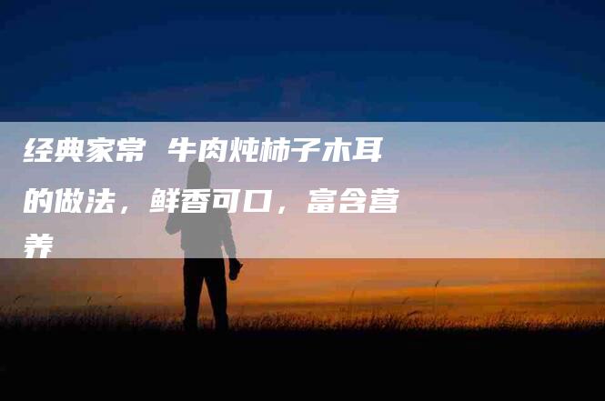 经典家常 牛肉炖柿子木耳的做法，鲜香可口，富含营养-住家保姆月嫂服务_家政保洁钟点工家政服务_速上门月嫂网首页