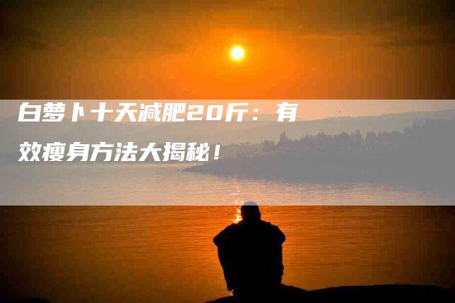 白萝卜十天减肥20斤：有效瘦身方法大揭秘！