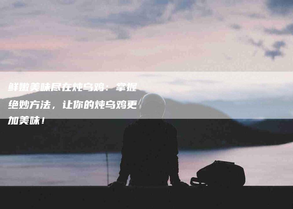 鲜嫩美味尽在炖乌鸡：掌握绝妙方法，让你的炖乌鸡更加美味！-住家保姆月嫂服务_家政保洁钟点工家政服务_速上门月嫂网首页