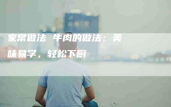 家常做法 牛肉的做法：美味易学，轻松下厨