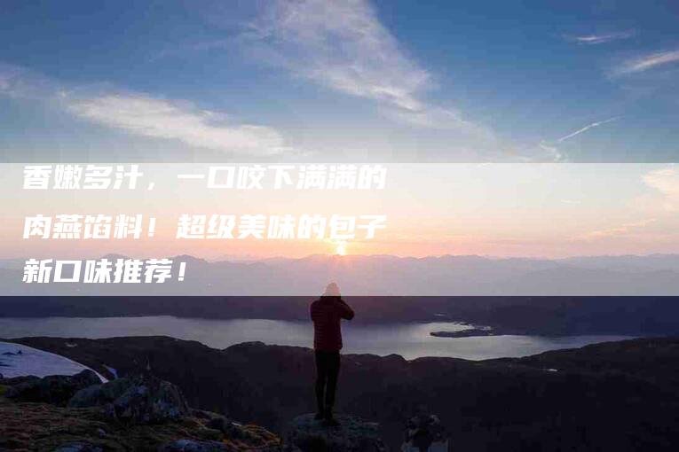 香嫩多汁，一口咬下满满的肉燕馅料！超级美味的包子新口味推荐！-住家保姆月嫂服务_家政保洁钟点工家政服务_速上门月嫂网首页