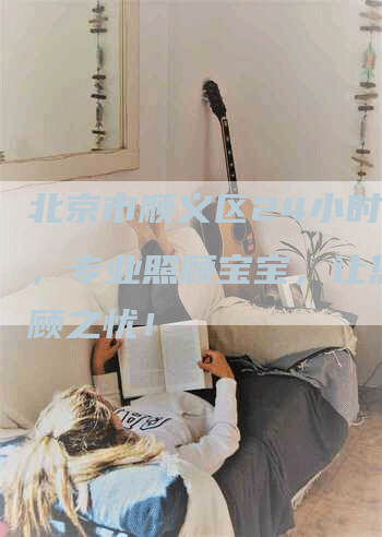 北京市顺义区24小时月嫂，专业照顾宝宝，让您无后顾之忧！