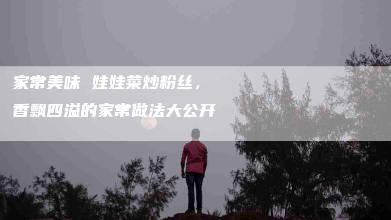 家常美味 娃娃菜炒粉丝，香飘四溢的家常做法大公开-住家保姆月嫂服务_家政保洁钟点工家政服务_速上门月嫂网首页