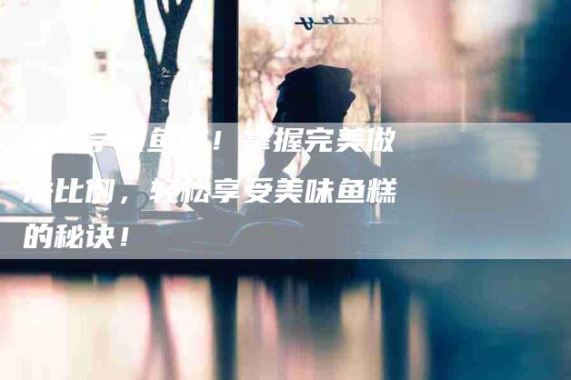 轻松学做鱼糕！掌握完美做法比例，轻松享受美味鱼糕的秘诀！