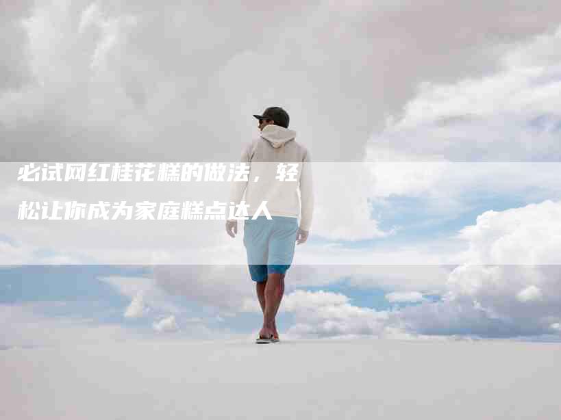 必试网红桂花糕的做法，轻松让你成为家庭糕点达人-住家保姆月嫂服务_家政保洁钟点工家政服务_速上门月嫂网首页