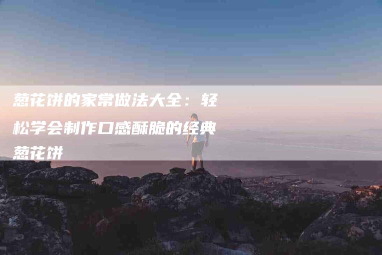 葱花饼的家常做法大全：轻松学会制作口感酥脆的经典葱花饼-住家保姆月嫂服务_家政保洁钟点工家政服务_速上门月嫂网首页