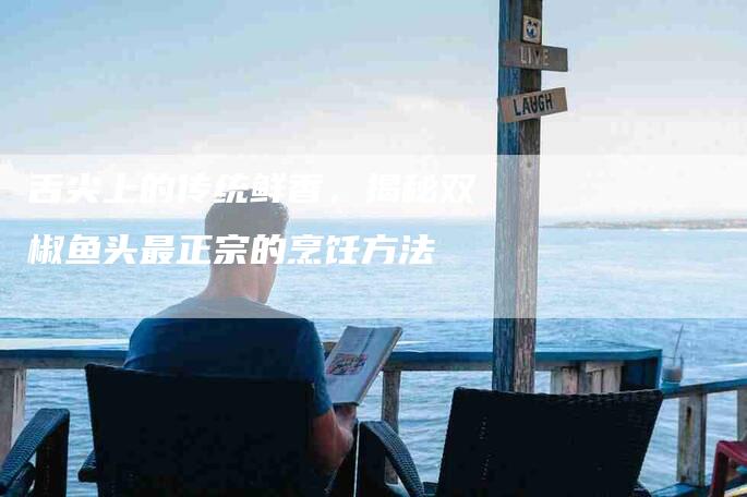 舌尖上的传统鲜香，揭秘双椒鱼头最正宗的烹饪方法-住家保姆月嫂服务_家政保洁钟点工家政服务_速上门月嫂网首页