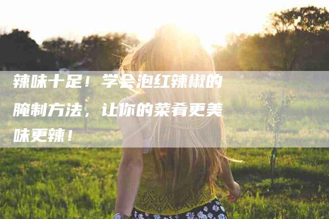 辣味十足！学会泡红辣椒的腌制方法，让你的菜肴更美味更辣！-住家保姆月嫂服务_家政保洁钟点工家政服务_速上门月嫂网首页