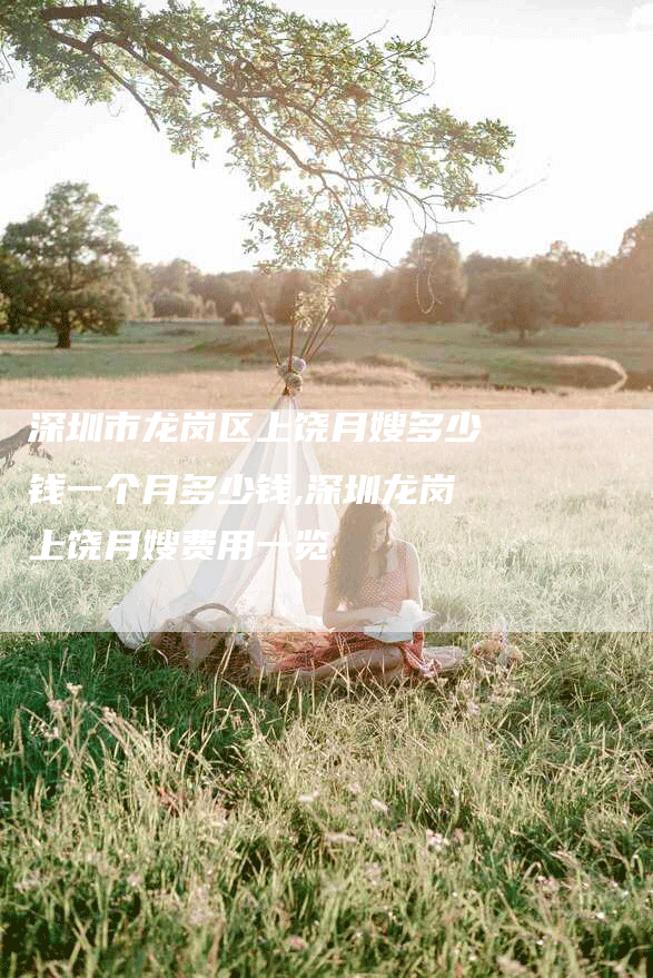 深圳市龙岗区上饶月嫂多少钱一个月多少钱,深圳龙岗上饶月嫂费用一览