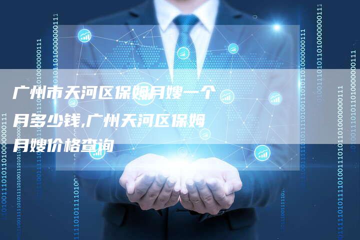 广州市天河区保姆月嫂一个月多少钱,广州天河区保姆月嫂价格查询