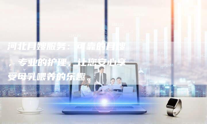 河北月嫂服务：可靠的月嫂，专业的护理，让您安心享受母乳喂养的乐趣。