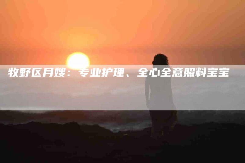 牧野区月嫂:专业护理、全心全意照料宝宝-住家保姆月嫂服务_家政保洁钟点工家政服务_速上门月嫂网首页