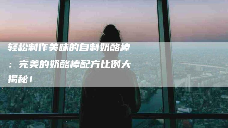 轻松制作美味的自制奶酪棒：完美的奶酪棒配方比例大揭秘！-住家保姆月嫂服务_家政保洁钟点工家政服务_速上门月嫂网首页