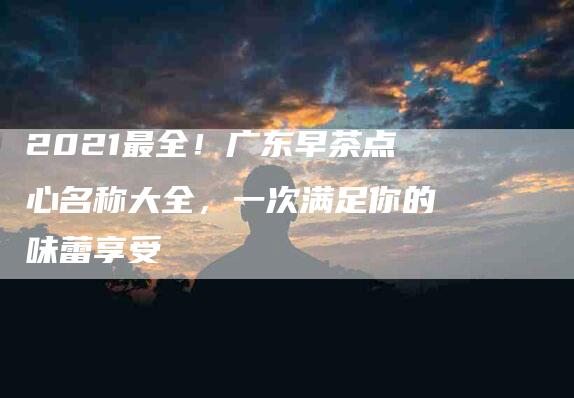 2021最全！广东早茶点心名称大全，一次满足你的味蕾享受-住家保姆月嫂服务_家政保洁钟点工家政服务_速上门月嫂网首页
