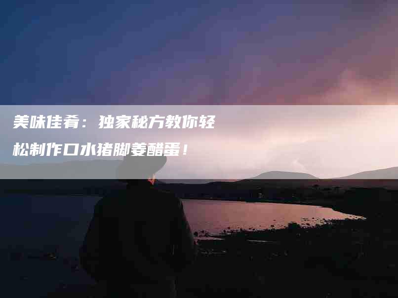 美味佳肴：独家秘方教你轻松制作口水猪脚姜醋蛋！-住家保姆月嫂服务_家政保洁钟点工家政服务_速上门月嫂网首页
