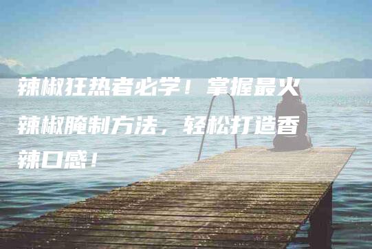 辣椒狂热者必学！掌握最火辣椒腌制方法，轻松打造香辣口感！