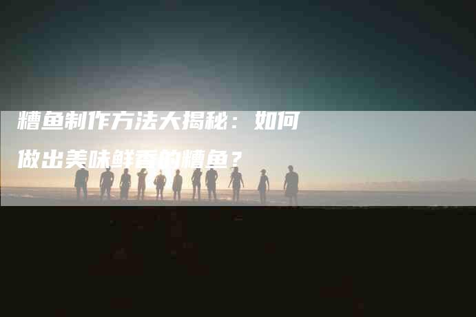 糟鱼制作方法大揭秘：如何做出美味鲜香的糟鱼？-住家保姆月嫂服务_家政保洁钟点工家政服务_速上门月嫂网首页