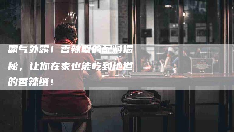 霸气外露！香辣蟹的配料揭秘，让你在家也能吃到地道的香辣蟹！-住家保姆月嫂服务_家政保洁钟点工家政服务_速上门月嫂网首页
