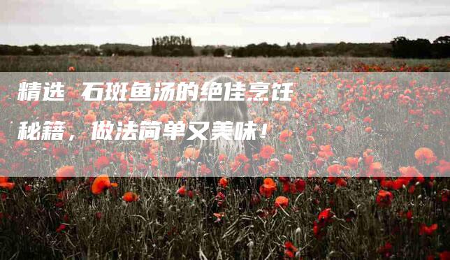 精选 石斑鱼汤的绝佳烹饪秘籍，做法简单又美味！