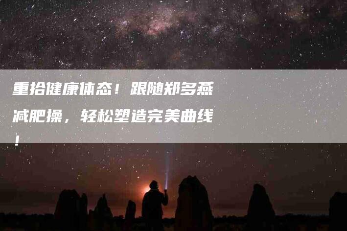 重拾健康体态！跟随郑多燕减肥操，轻松塑造完美曲线！-住家保姆月嫂服务_家政保洁钟点工家政服务_速上门月嫂网首页