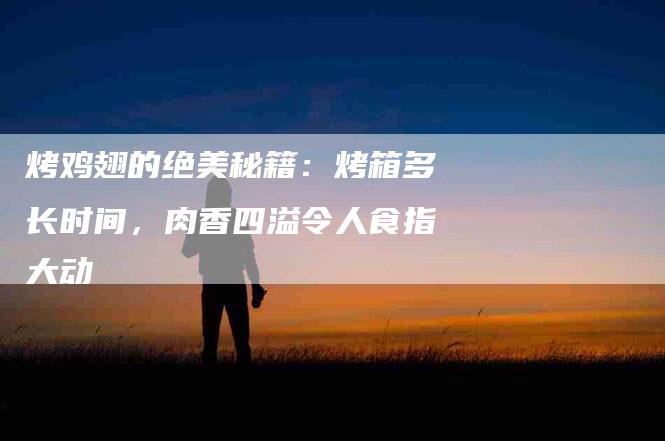 烤鸡翅的绝美秘籍：烤箱多长时间，肉香四溢令人食指大动-住家保姆月嫂服务_家政保洁钟点工家政服务_速上门月嫂网首页