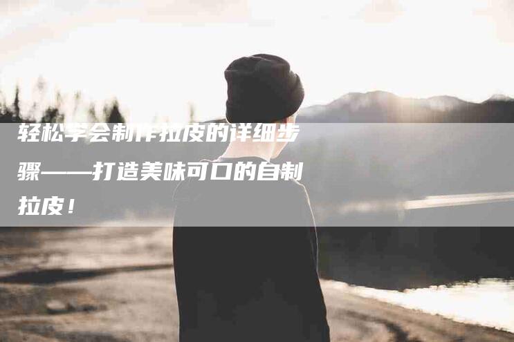 轻松学会制作拉皮的详细步骤——打造美味可口的自制拉皮！-住家保姆月嫂服务_家政保洁钟点工家政服务_速上门月嫂网首页
