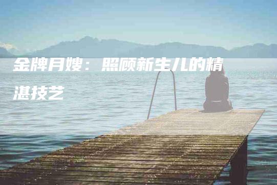 金牌月嫂：照顾新生儿的精湛技艺