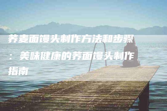 荞麦面馒头制作方法和步骤：美味健康的荞面馒头制作指南-住家保姆月嫂服务_家政保洁钟点工家政服务_速上门月嫂网首页