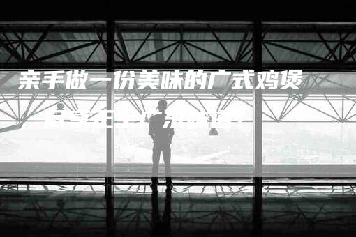 亲手做一份美味的广式鸡煲，尽享正宗广东味道！