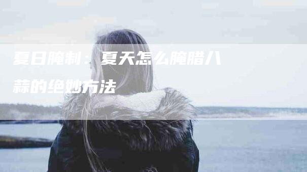 夏日腌制：夏天怎么腌腊八蒜的绝妙方法-住家保姆月嫂服务_家政保洁钟点工家政服务_速上门月嫂网首页