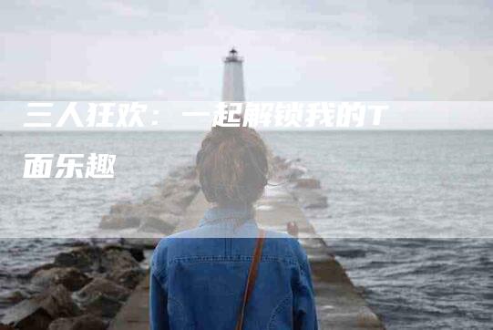 三人狂欢：一起解锁我的T面乐趣-住家保姆月嫂服务_家政保洁钟点工家政服务_速上门月嫂网首页