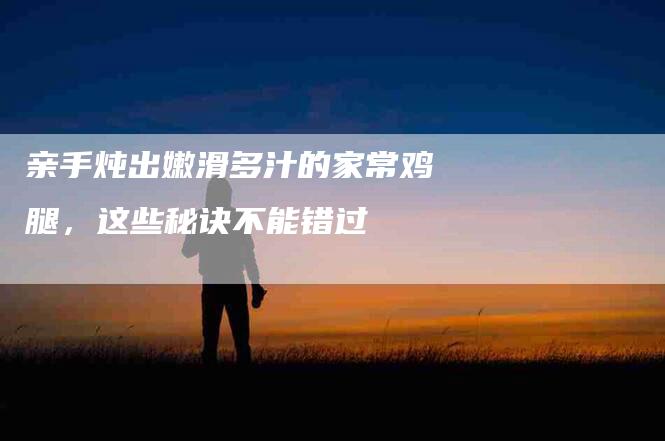 亲手炖出嫩滑多汁的家常鸡腿，这些秘诀不能错过-住家保姆月嫂服务_家政保洁钟点工家政服务_速上门月嫂网首页
