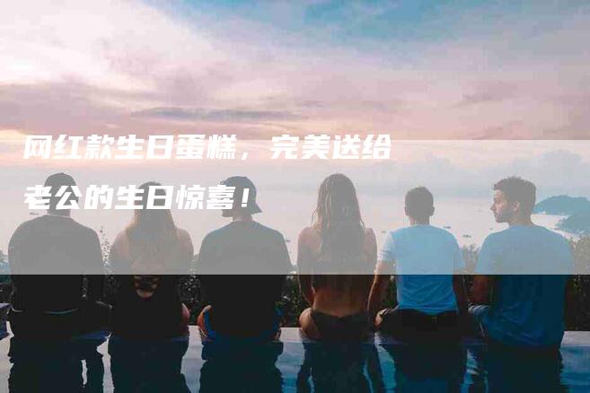 网红款生日蛋糕，完美送给老公的生日惊喜！-速上门月嫂网