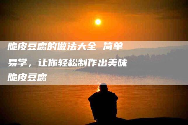 脆皮豆腐的做法大全 简单易学，让你轻松制作出美味脆皮豆腐