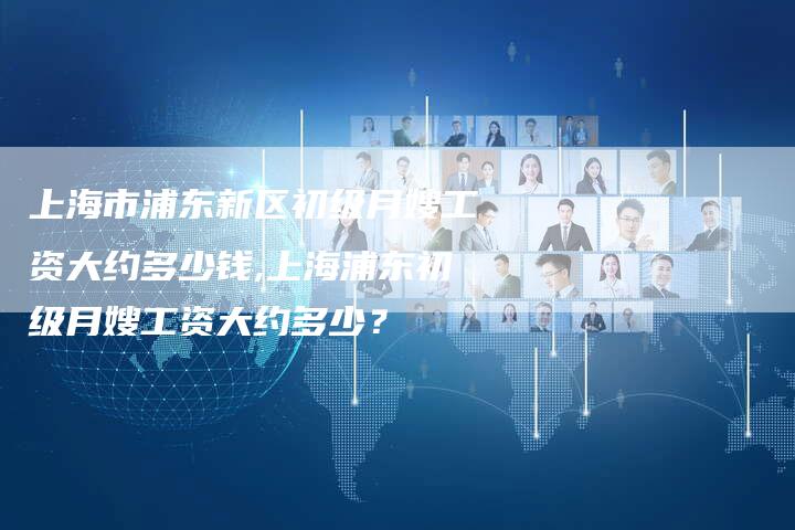上海市浦东新区初级月嫂工资大约多少钱,上海浦东初级月嫂工资大约多少？-住家保姆月嫂服务_家政保洁钟点工家政服务_速上门月嫂网首页
