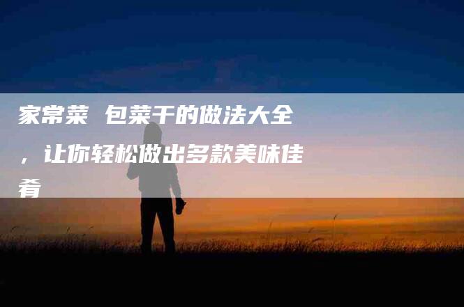 家常菜 包菜干的做法大全，让你轻松做出多款美味佳肴