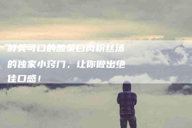 鲜美可口的酸菜白肉粉丝汤的独家小窍门，让你做出绝佳口感！-住家保姆月嫂服务_家政保洁钟点工家政服务_速上门月嫂网首页