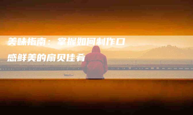 美味指南：掌握如何制作口感鲜美的扇贝佳肴-住家保姆月嫂服务_家政保洁钟点工家政服务_速上门月嫂网首页