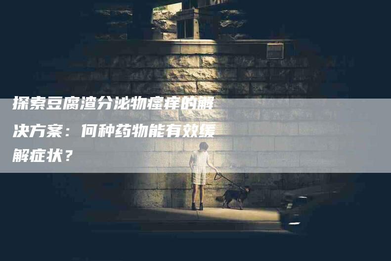 探索豆腐渣分泌物瘙痒的解决方案：何种药物能有效缓解症状？